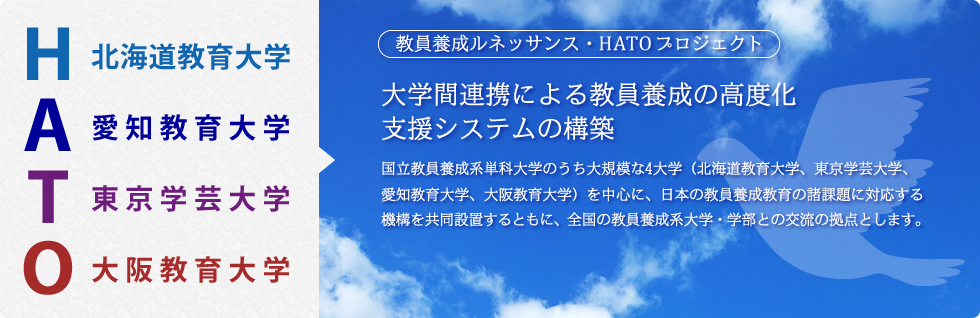 教員養成ルネッサンス・HATOプロジェクト 大学間連携による教員養成の高度化支援システムの構築 国立教員養成系単科大学のうち大規模な4大学（北海道教育大学、東京学芸大学、愛知教育大学、大阪教育大学）を中心に、日本の教員養成教育の諸問題に対応する機構を共同設置するとともに、全国の教員養成系大学・学部との交流の拠点とします。